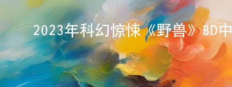 ﻿宝力德的个人主页,﻿2023年科幻惊悚《野兽》BD中字迅雷下载_电影天堂